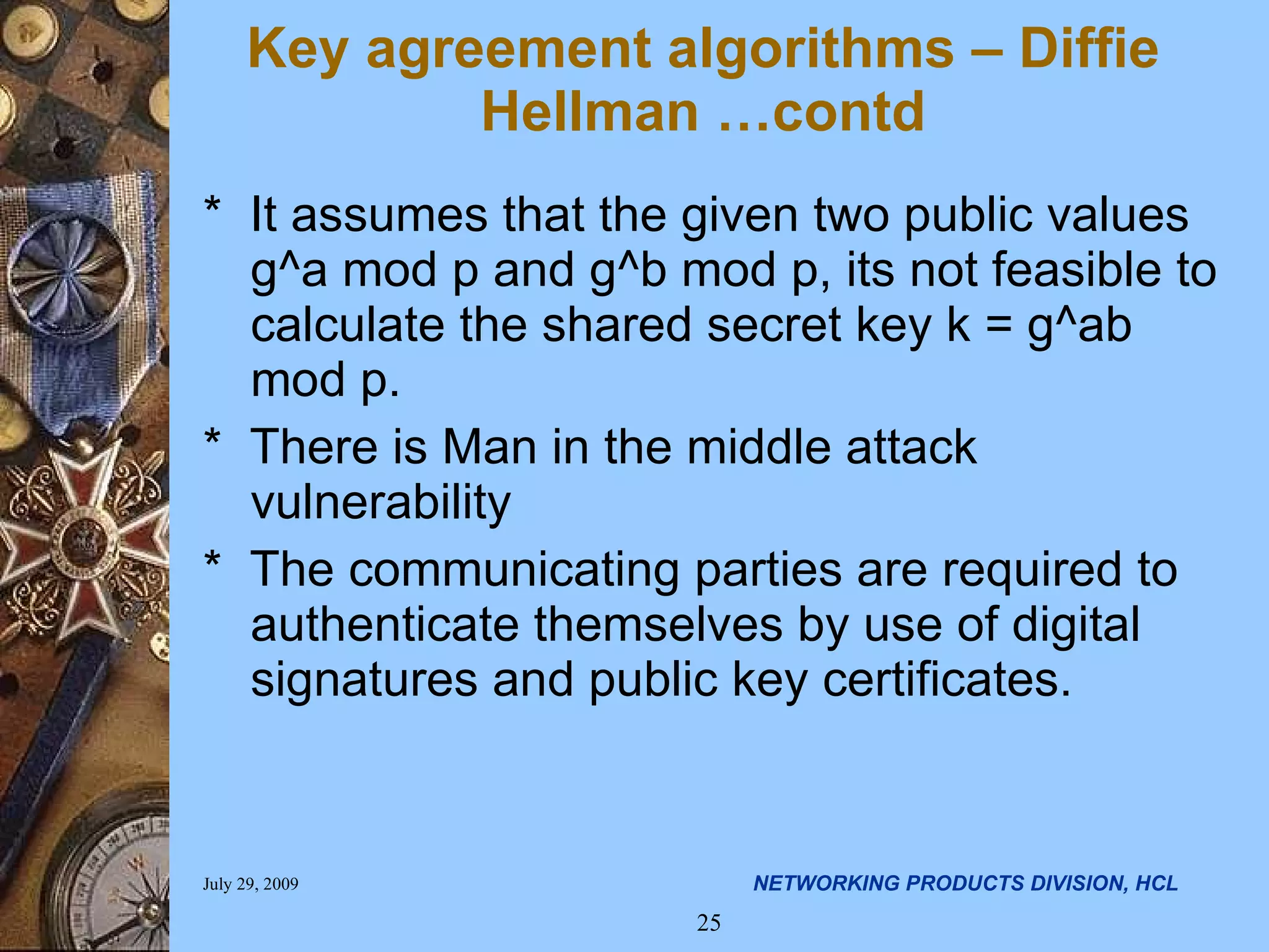 * It assumes that the given two public values g^a mod p and g^b mod p, its not feasible to calculate the shared secret key k = g^ab mod p. * There is Man in the middle attack vulnerability * The communicating parties are required to authenticate themselves by use of digital signatures and public key certificates. Key agreement algorithms – Diffie Hellman …contd 