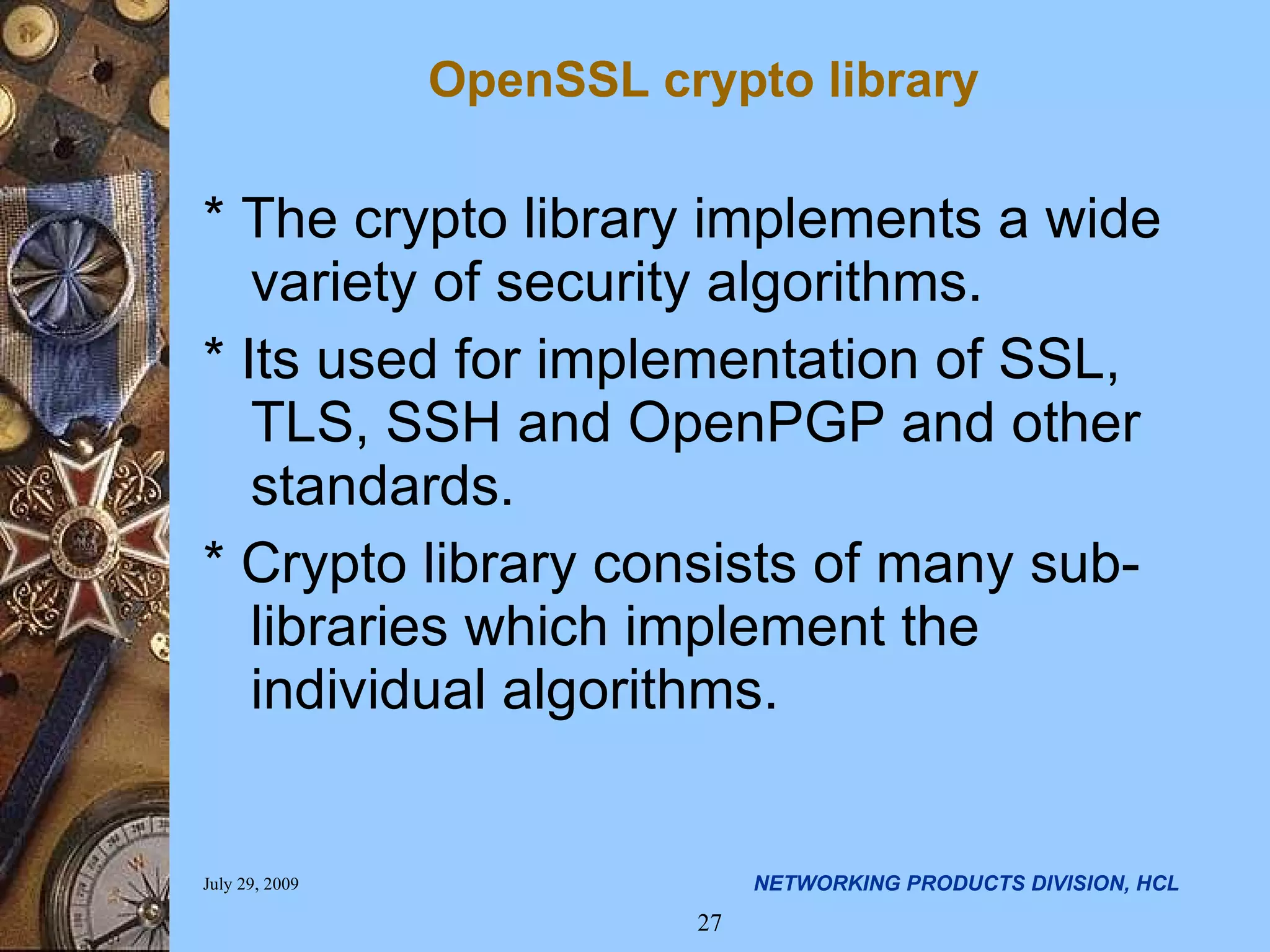 * The crypto library implements a wide variety of security algorithms. * Its used for implementation of SSL, TLS, SSH and OpenPGP and other standards. * Crypto library consists of many sub-libraries which implement the individual algorithms. OpenSSL crypto library 