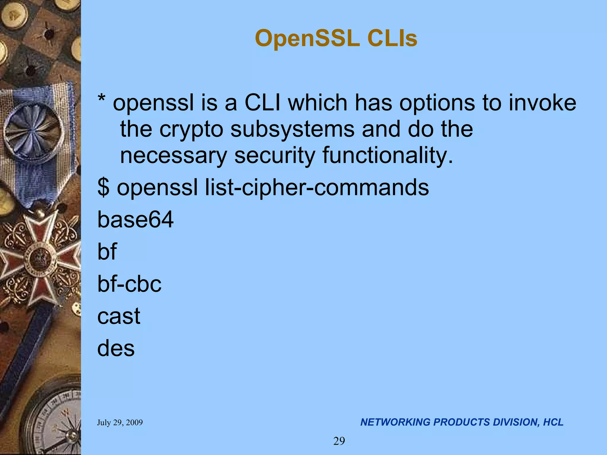 OpenSSL CLIs * openssl is a CLI which has options to invoke the crypto subsystems and do the necessary security functionality. $ openssl list-cipher-commands base64 bf bf-cbc cast des 
