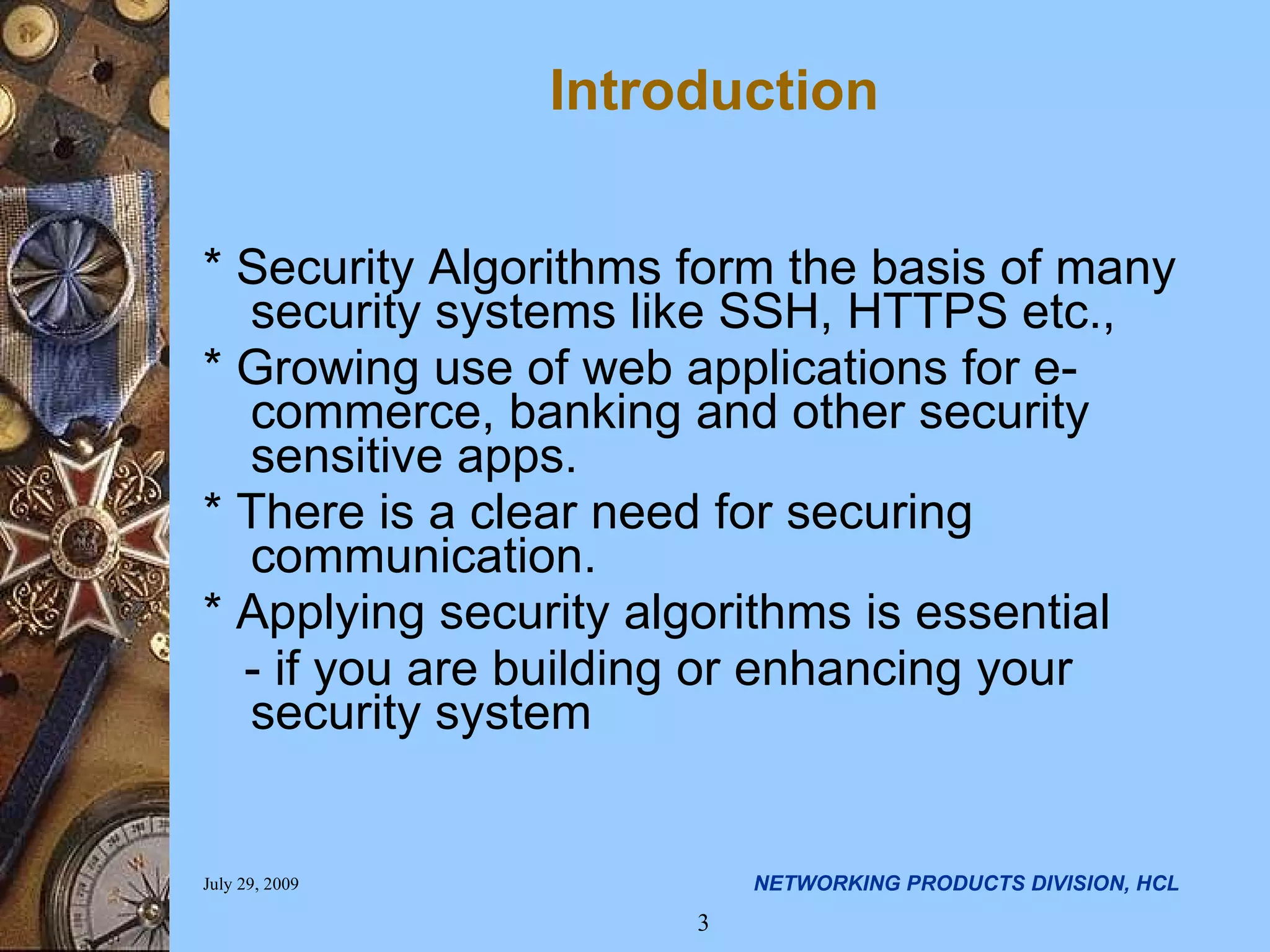 Introduction * Security Algorithms form the basis of many security systems like SSH, HTTPS etc., * Growing use of web applications for e-commerce, banking and other security sensitive apps. * There is a clear need for securing communication. * Applying security algorithms is essential - if you are building or enhancing your security system 
