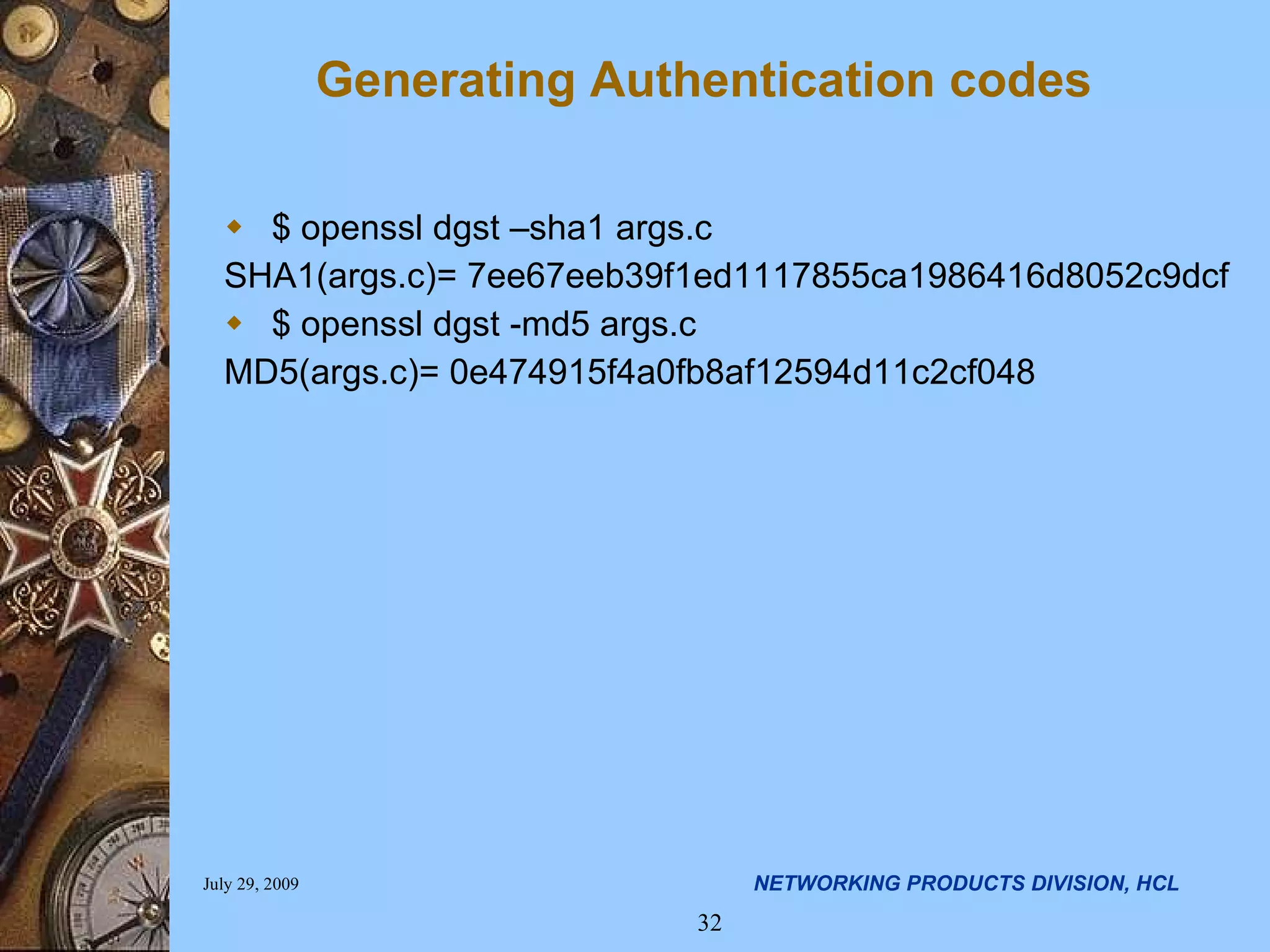 Generating Authentication codes $ openssl dgst –sha1 args.c SHA1(args.c)= 7ee67eeb39f1ed1117855ca1986416d8052c9dcf $ openssl dgst -md5 args.c MD5(args.c)= 0e474915f4a0fb8af12594d11c2cf048 