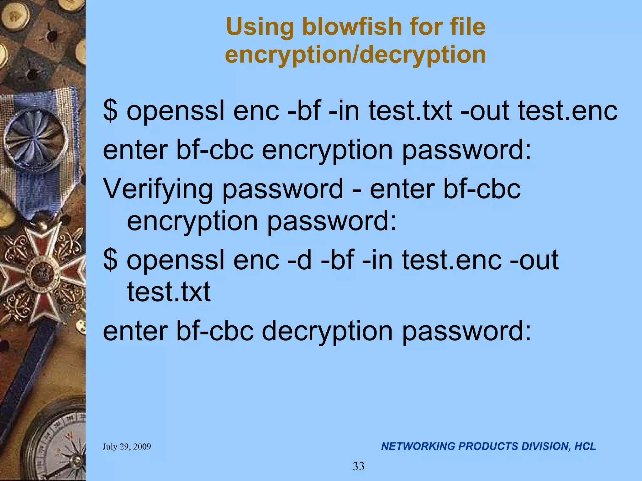 Using blowfish for file encryption/decryption $ openssl enc -bf -in test.txt -out test.enc enter bf-cbc encryption password: Verifying password - enter bf-cbc encryption password: $ openssl enc -d -bf -in test.enc -out test.txt enter bf-cbc decryption password: 