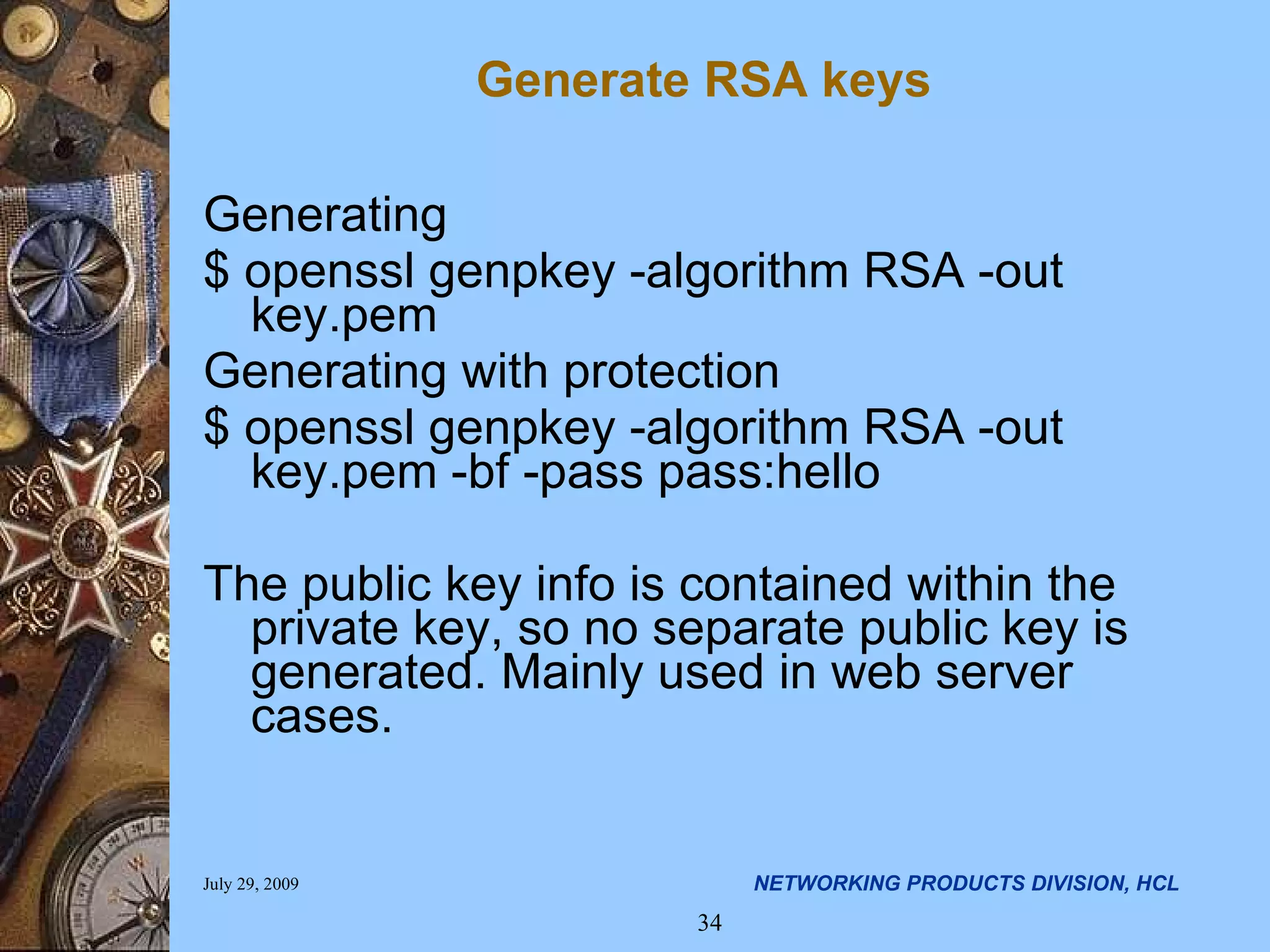 Generate RSA keys Generating $ openssl genpkey -algorithm RSA -out key.pem Generating with protection $ openssl genpkey -algorithm RSA -out key.pem -bf -pass pass:hello The public key info is contained within the private key, so no separate public key is generated. Mainly used in web server cases. 