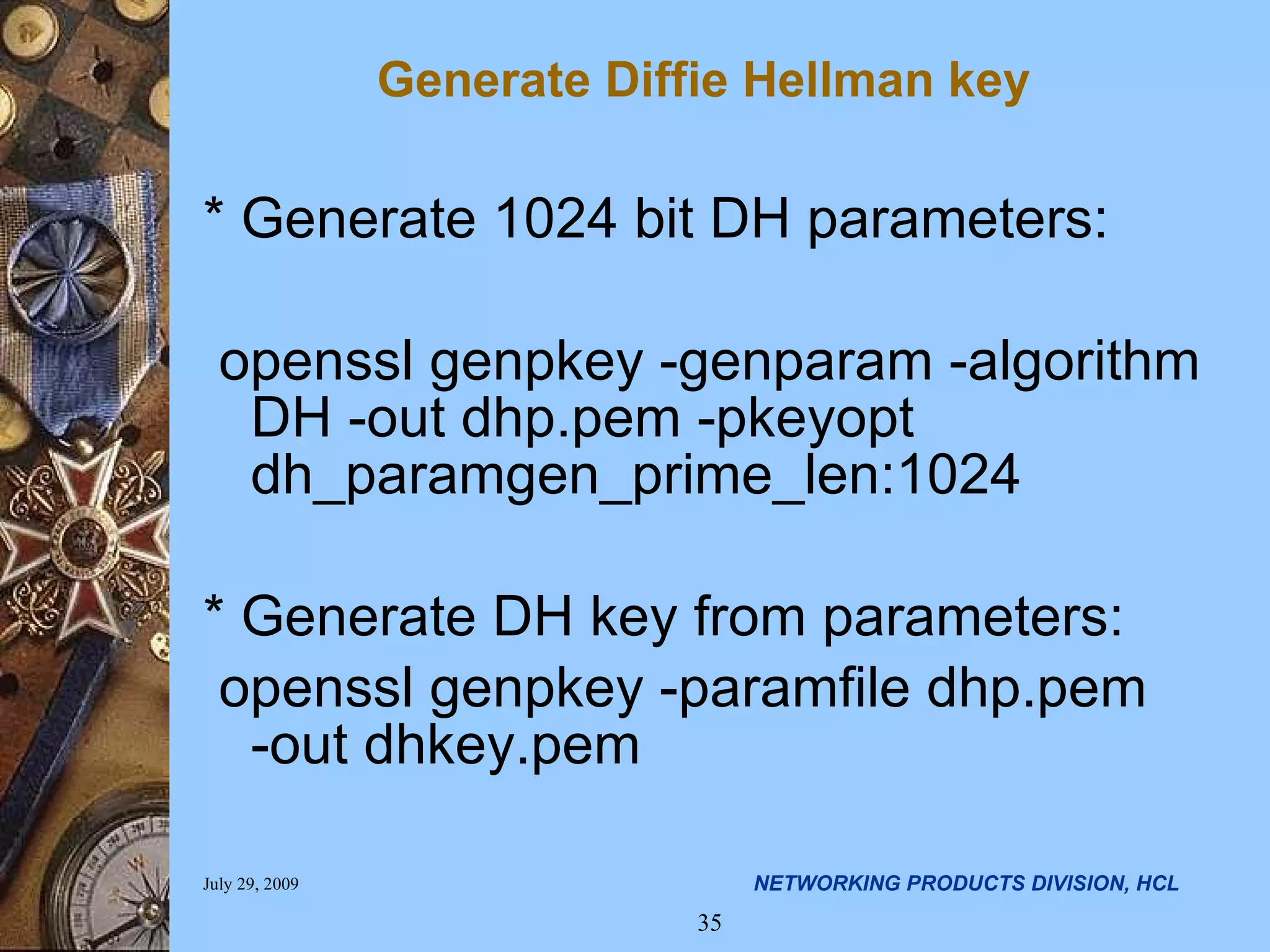 Generate Diffie Hellman key * Generate 1024 bit DH parameters: openssl genpkey -genparam -algorithm DH -out dhp.pem -pkeyopt dh_paramgen_prime_len:1024 * Generate DH key from parameters: openssl genpkey -paramfile dhp.pem -out dhkey.pem 