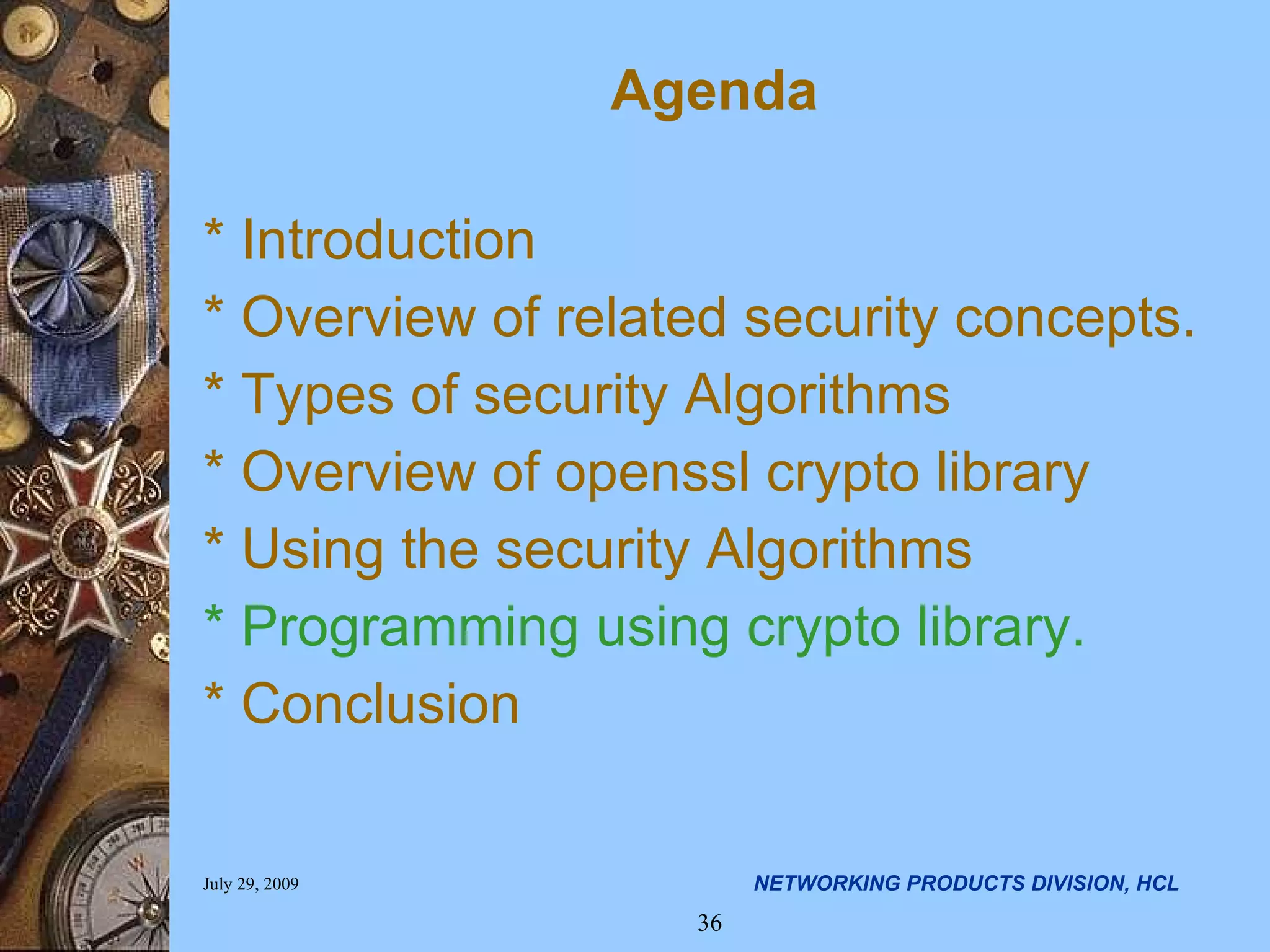 Agenda * Introduction * Overview of related security concepts. * Types of security Algorithms * Overview of openssl crypto library * Using the security Algorithms * Programming using crypto library. * Conclusion 