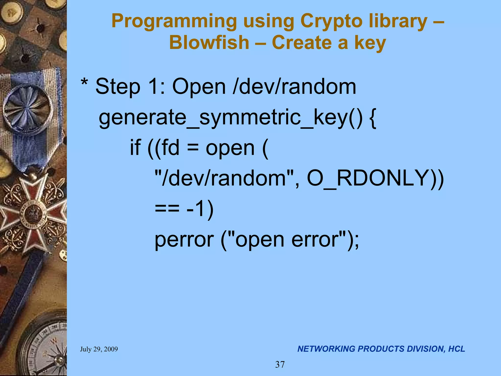 Programming using Crypto library – Blowfish – Create a key * Step 1: Open /dev/random generate_symmetric_key() { if ((fd = open ( &quot;/dev/random&quot;, O_RDONLY)) == -1) perror (&quot;open error&quot;); 