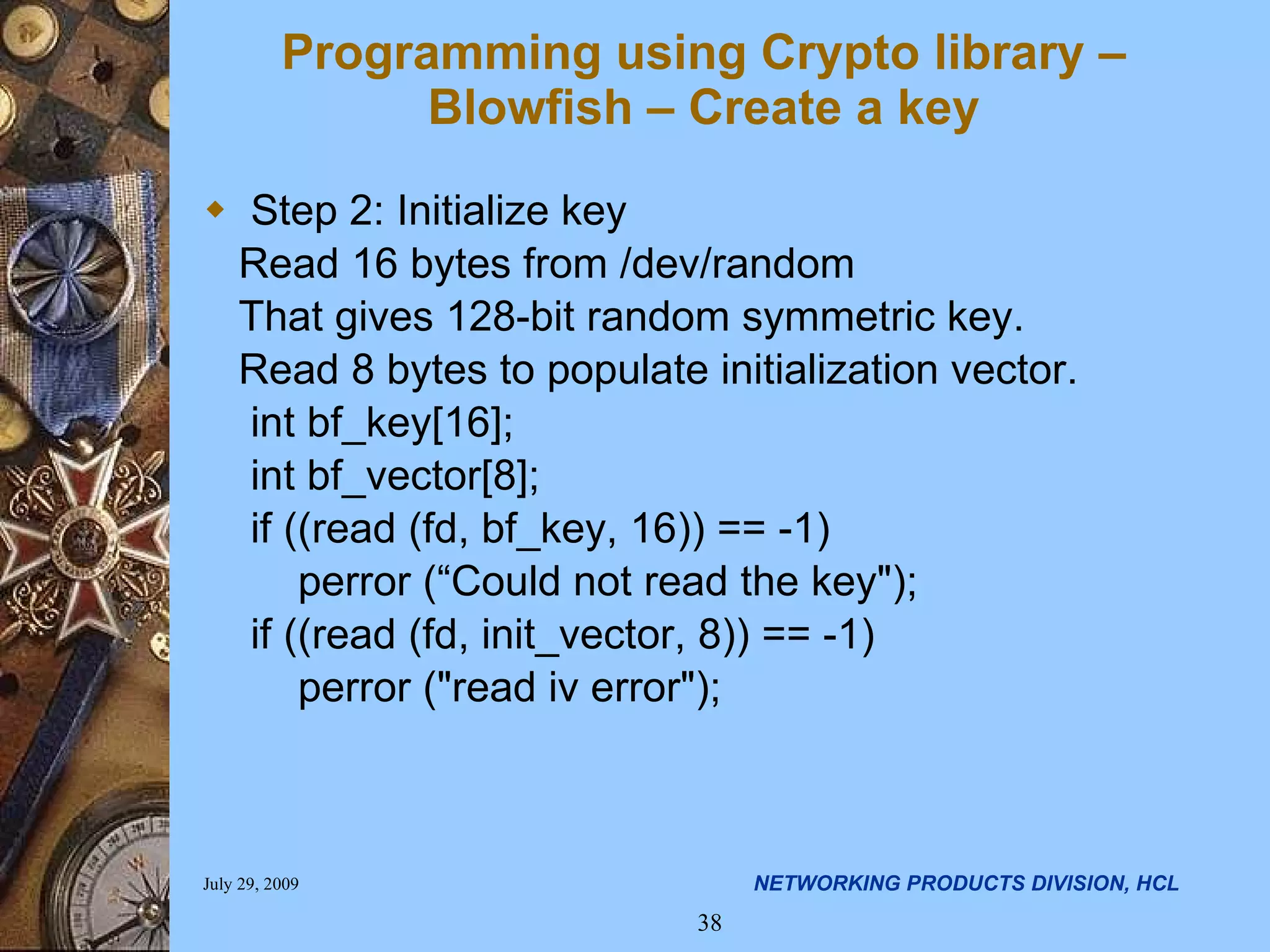 Programming using Crypto library – Blowfish – Create a key Step 2: Initialize key Read 16 bytes from /dev/random That gives 128-bit random symmetric key. Read 8 bytes to populate initialization vector. int bf_key[16]; int bf_vector[8]; if ((read (fd, bf_key, 16)) == -1) perror (“Could not read the key&quot;); if ((read (fd, init_vector, 8)) == -1) perror (&quot;read iv error&quot;); 