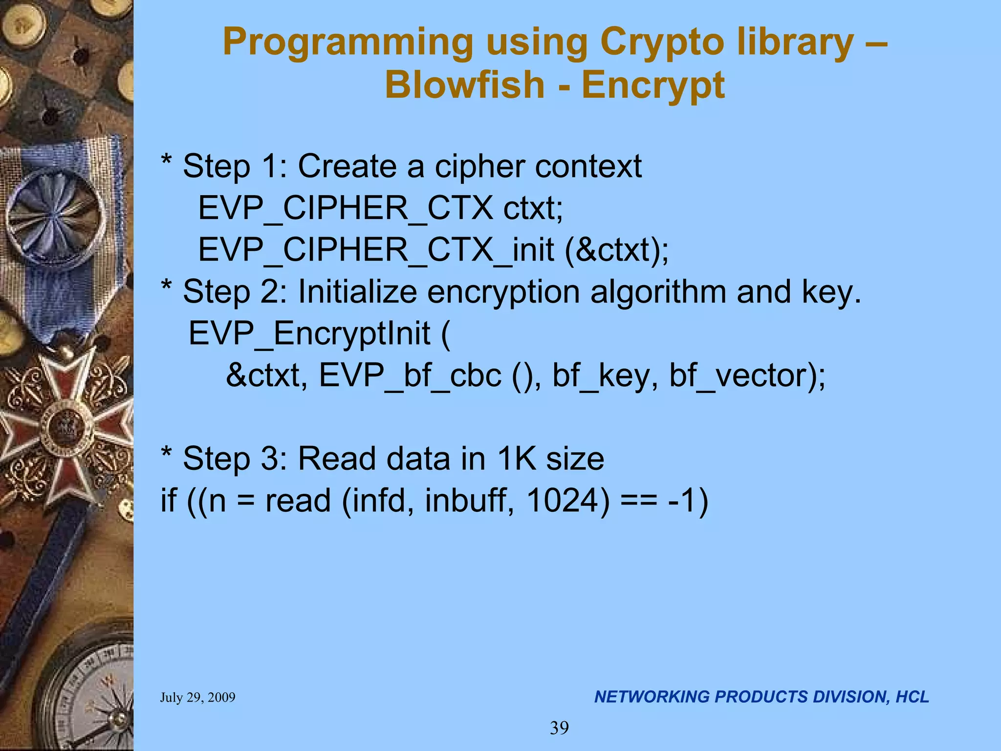 Programming using Crypto library – Blowfish - Encrypt * Step 1: Create a cipher context EVP_CIPHER_CTX ctxt; EVP_CIPHER_CTX_init (&ctxt); * Step 2: Initialize encryption algorithm and key. EVP_EncryptInit ( &ctxt, EVP_bf_cbc (), bf_key, bf_vector); * Step 3: Read data in 1K size if ((n = read (infd, inbuff, 1024) == -1) 