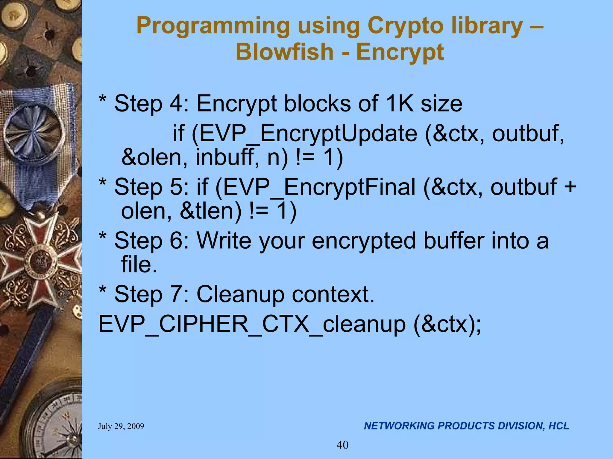Programming using Crypto library – Blowfish - Encrypt * Step 4: Encrypt blocks of 1K size if (EVP_EncryptUpdate (&ctx, outbuf, &olen, inbuff, n) != 1) * Step 5: if (EVP_EncryptFinal (&ctx, outbuf + olen, &tlen) != 1) * Step 6: Write your encrypted buffer into a file. * Step 7: Cleanup context. EVP_CIPHER_CTX_cleanup (&ctx); 