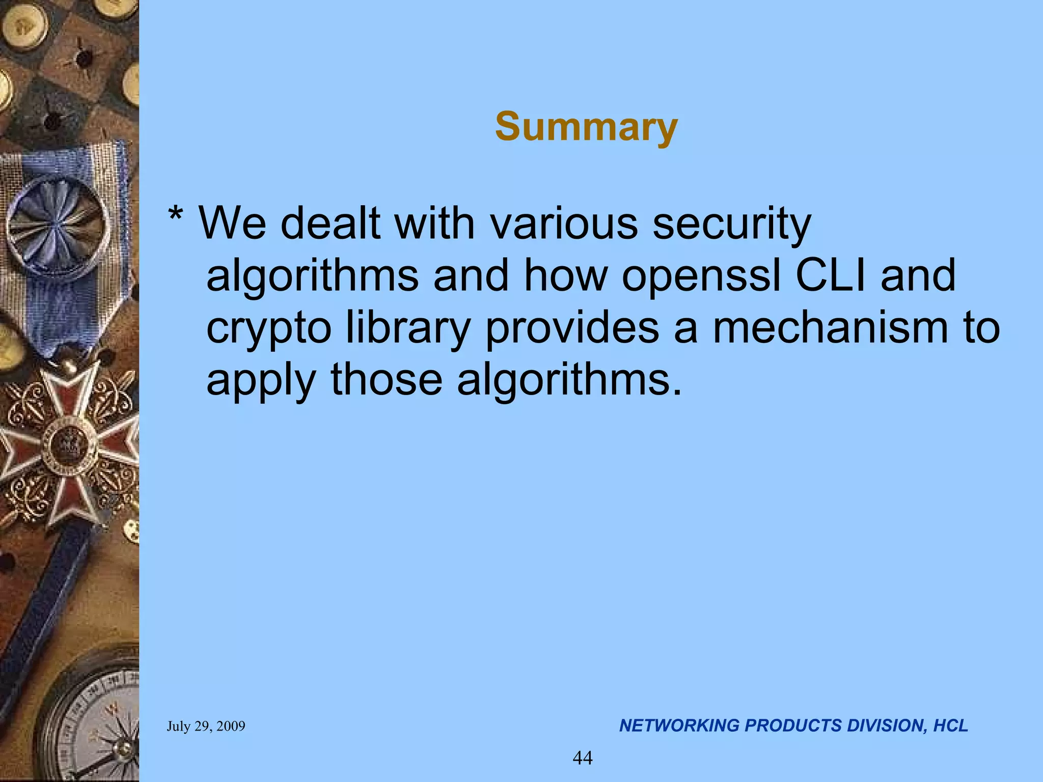 Summary * We dealt with various security algorithms and how openssl CLI and crypto library provides a mechanism to apply those algorithms. 