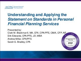 Understanding and Applying the
Statement on Standards in Personal
Financial Planning Services
Presented by:
Clark M. Blackman II, MA, CFA, CPA/PFS, CIMA, CFP, AIF
Dirk Edwards, CPA/PFS, JD, MBA
Andrea Millar, CPA/PFS
Sarah G. Bradley, CPA

 