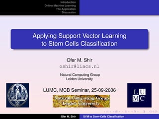 Introduction
    Online Machine Learning
            The Application
                 Discussion




Applying Support Vector Learning
  to Stem Cells Classiﬁcation

                 Ofer M. Shir
              oshir@liacs.nl
               Natural Computing Group
                  Leiden University


   LUMC, MCB Seminar, 25-09-2006




                Ofer M. Shir   SVM to Stem-Cells Classiﬁcation
 