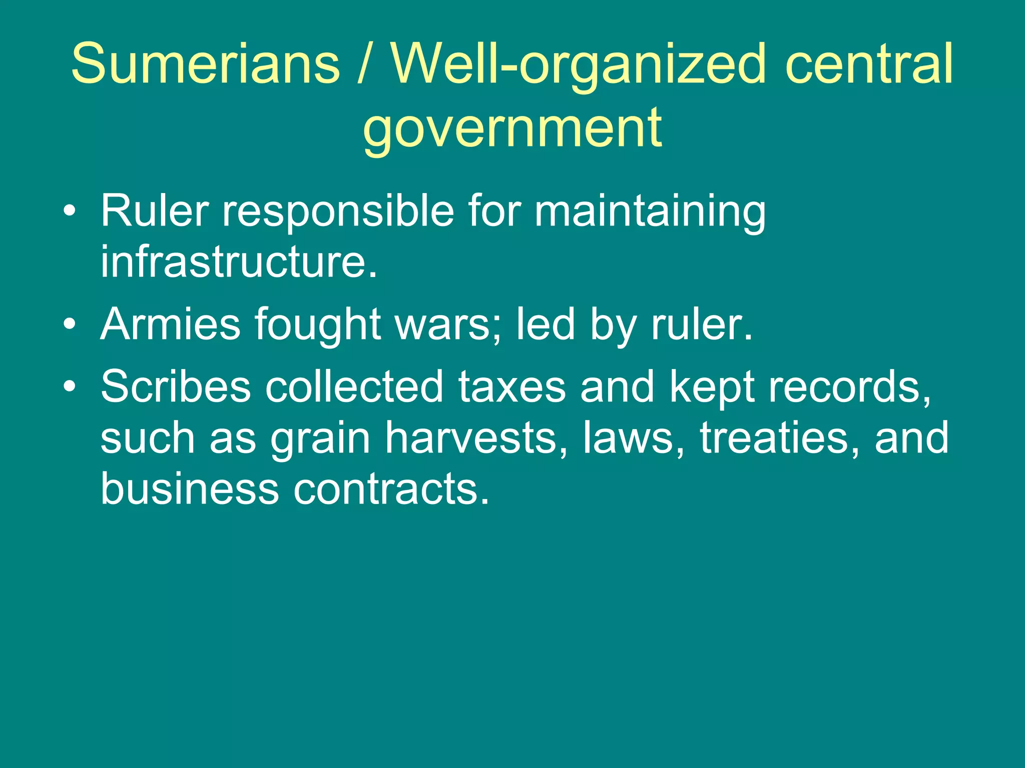 Sumerians / Well-organized central government Ruler responsible for maintaining infrastructure. Armies fought wars; led by ruler. Scribes collected taxes and kept records, such as grain harvests, laws, treaties, and business contracts. 
