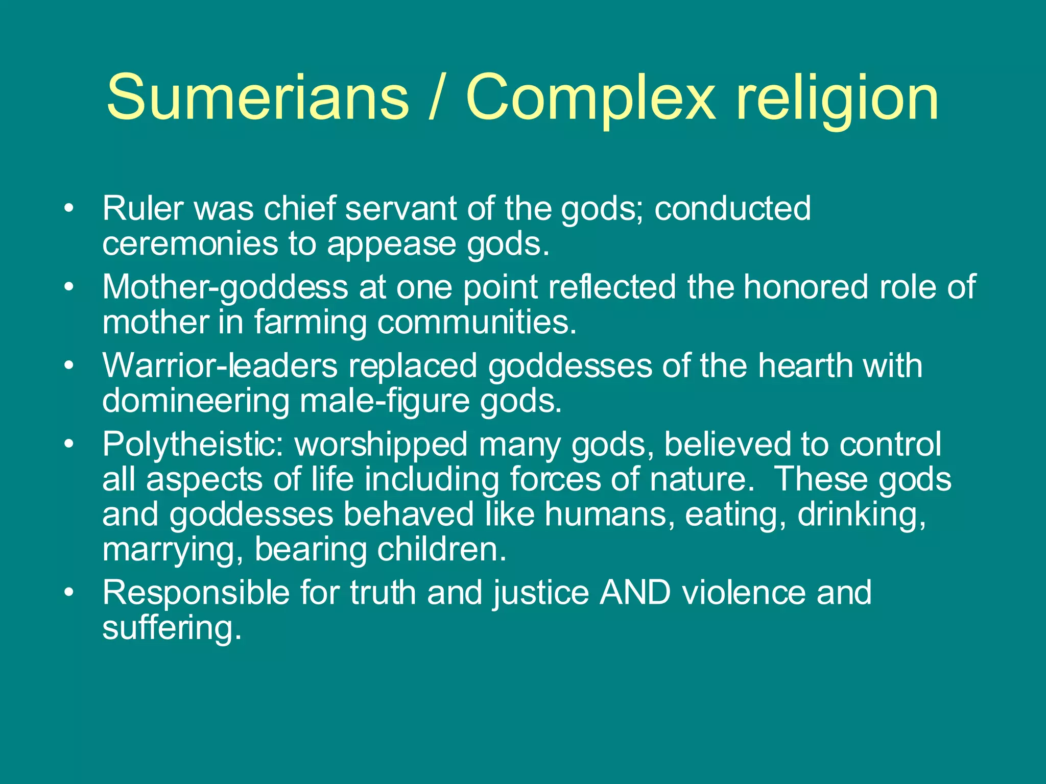 Sumerians / Complex religion Ruler was chief servant of the gods; conducted ceremonies to appease gods. Mother-goddess at one point reflected the honored role of mother in farming communities. Warrior-leaders replaced goddesses of the hearth with domineering male-figure gods. Polytheistic: worshipped many gods, believed to control all aspects of life including forces of nature.  These gods and goddesses behaved like humans, eating, drinking, marrying, bearing children. Responsible for truth and justice AND violence and suffering.  