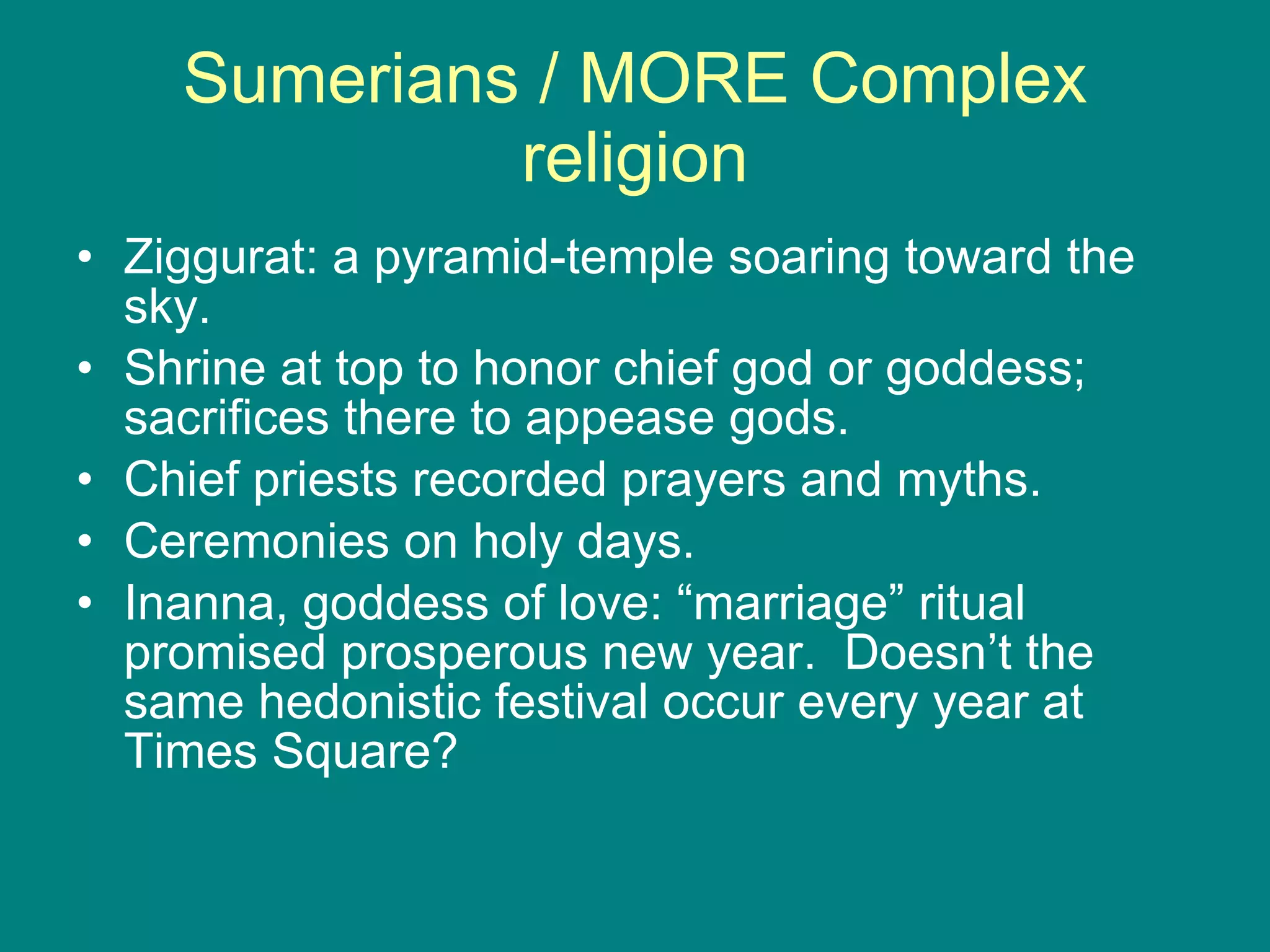 Sumerians / MORE Complex religion Ziggurat: a pyramid-temple soaring toward the sky. Shrine at top to honor chief god or goddess; sacrifices there to appease gods. Chief priests recorded prayers and myths. Ceremonies on holy days. Inanna, goddess of love: “marriage” ritual promised prosperous new year.  Doesn’t the same hedonistic festival occur every year at Times Square? 