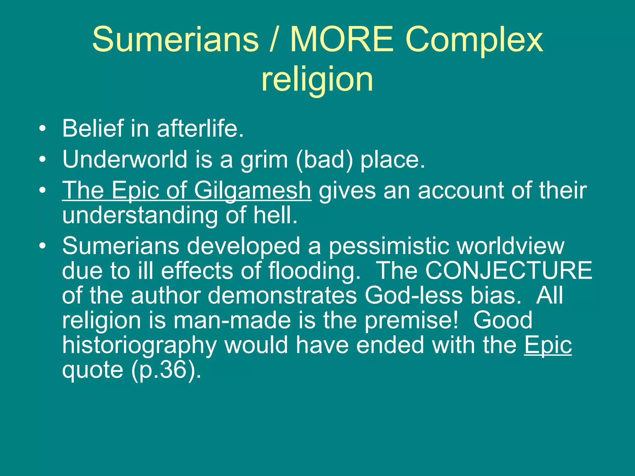 Sumerians / MORE Complex religion Belief in afterlife. Underworld is a grim (bad) place. The Epic of Gilgamesh  gives an account of their understanding of hell. Sumerians developed a pessimistic worldview due to ill effects of flooding.  The CONJECTURE of the author demonstrates God-less bias.  All religion is man-made is the premise!  Good historiography would have ended with the  Epic  quote (p.36). 