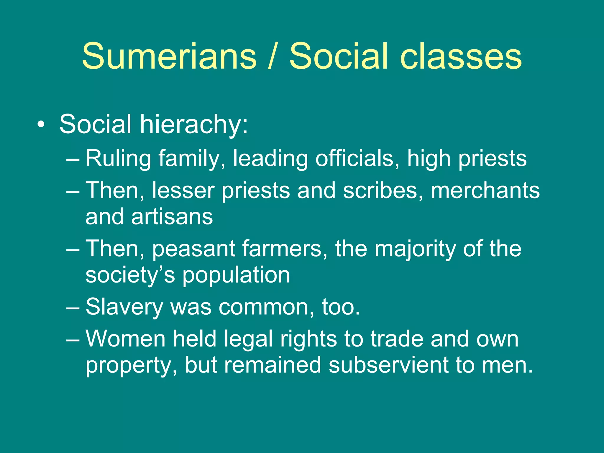 Sumerians / Social classes Social hierachy: Ruling family, leading officials, high priests Then, lesser priests and scribes, merchants and artisans Then, peasant farmers, the majority of the society’s population Slavery was common, too. Women held legal rights to trade and own property, but remained subservient to men. 