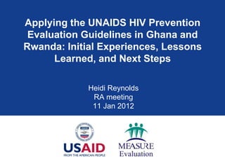 Applying the UNAIDS HIV Prevention
 Evaluation Guidelines in Ghana and
Rwanda: Initial Experiences, Lessons
      Learned, and Next Steps

             Heidi Reynolds
              RA meeting
              11 Jan 2012
 