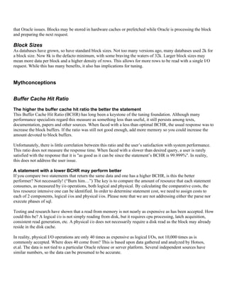 that Oracle issues. Blocks may be stored in hardware caches or prefetched while Oracle is processing the block
and preparing the next request.

Block Sizes
As databases have grown, so have standard block sizes. Not too many versions ago, many databases used 2k for
a block size. Now 8k is the defacto minimum, with some braving the waters of 32k. Larger block sizes may
mean more data per block and a higher density of rows. This allows for more rows to be read with a single I/O
request. While this has many benefits, it also has implications for tuning.


Mythconceptions


Buffer Cache Hit Ratio

The higher the buffer cache hit ratio the better the statement
This Buffer Cache Hit Ratio (BCHR) has long been a keystone of the tuning foundation. Although many
performance specialists regard this measure as something less than useful, it still persists among texts,
documentation, papers and other sources. When faced with a less than optimal BCHR, the usual response was to
increase the block buffers. If the ratio was still not good enough, add more memory so you could increase the
amount devoted to block buffers.

Unfortunately, there is little correlation between this ratio and the user’s satisfaction with system performance.
This ratio does not measure the response time. When faced with a slower than desired query, a user is rarely
satisfied with the response that it is "as good as it can be since the statement’s BCHR is 99.999%". In reality,
this does not address the user issue.

A statement with a lower BCHR may perform better
If you compare two statements that return the same data and one has a higher BCHR, is this the better
performer? Not necessarily! (“Burn him…”) The key is to compare the amount of resource that each statement
consumes, as measured by i/o operations, both logical and physical. By calculating the comparative costs, the
less resource intensive one can be identified. In order to determine statement cost, we need to assign costs to
each of 2 components, logical i/os and physical i/os. Please note that we are not addressing either the parse nor
execute phases of sql.

Testing and research have shown that a read from memory is not nearly as expensive as has been accepted. How
could this be? A logical i/o is not simply reading from disk, but it requires cpu processing, latch acquisition,
consistent read generation, etc. A physical i/o does not necessarily require a disk read as the block may already
reside in the disk cache.

In reality, physical I/O operations are only 40 times as expensive as logical I/Os, not 10,000 times as is
commonly accepted. Where does 40 come from? This is based upon data gathered and analyzed by Hotsos,
et.al. The data is not tied to a particular Oracle release or server platform. Several independent sources have
similar numbers, so the data can be presumed to be accurate.
 