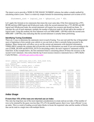 The intent is not to provide a 'HERE IS THE MAGIC NUMBER' solution, but rather a simple method for
calculating relative costs. There is a relatively simple formula for determining statement cost in terms of I/O.

       Statement_cost = logical_ios + (physical_ios * 40).

Let’s apply this formula to two statements that return the exact same data. If the first statement has a 99%
BCHR and does 6000 logical and 60 physical reads, while the second statement has a 75% BCHR and 400
logical and 100 physical reads, the second statement will require less resource and should run faster. To
calculate the cost of each statement, multiply the number of physical reads by 40 and add to the number of
logical reads. Using this method, the first statement will cost 8400 (6000 + (60*40)) while the second costs
4400 (400 + (100*40)), thus indicating that the second statement is actually better performing.

Identifying Tuning Candidates
There are 2 ways to determine the statements most in need of tuning. You can wait until the line of disgruntled
users is beginning to form outside your cubicle or you can look at what is currently being executed in the
database. Many tuning tools will allow you to see the current sql statements with statistical information.
V$SQLAREA contains the columns that will provide you the information you need. If you sort according to the
sum of DISK_READS and BUFFER_GETS (in descending order), the most 'expensive' statements will be
listed first. In the example below, the first statement listed is consuming almost 20 times the resource as the
second 'worst' statement. Also notice that the top 4 most resource intensive statements have a 100% Buffer
Cache Hit Ratio…all buffer gets and no disk reads!


select address, substr(sql_text,1,50), disk_reads disk,
       buffer_gets buffer, executions execs
from v$sqlarea
where (disk_reads + buffer_gets) > 100000
order by (disk_reads+buffer_gets) desc;

ADDRESS            SUBSTR(SQL_TEXT,1,50)                               DISK   BUFFER   EXECS
----------------   -------------------------------------------------- ----- -------- -------
0000000387DFD0B0   DELETE FROM USER_INFORMATION_V WHERE CONNECTED_USE     0 99857399   85968
00000003889FC7C0   DELETE FROM CONNECTED_SESSION WHERE ID = :1            0 5059551     4324
0000000384327720   DELETE FROM USER_INFORMATION_V WHERE CONNECTED_USE     0 5049585     4324
00000003855230D8   select count(1) from "VIRT"."USER_INFORMATION" whe     0 5020164     4324
0000000389C1A098   SELECT di.db_name from global_name gn, db_name         8 3012275 501844
0000000387E59AE0   BEGIN CreateNewUserAndConnection_v3(:1, :2, :3, :     69 2825583    30550
0000000389816890   INSERT INTO ACTIVE_USER_V                 (ID, CON    50 2235420    30550
0000000387E3AFF0   UPDATE concurrent_users_v           set running_co    22 1760499    33152
0000000389C62170   select count(*) from dual                              4   945086 315018
0000000389B22088   SELECT user_session_seq.NEXTVAL FROM DUAL              0   165386   54359




Index Usage

If more than 15% of the rows are returned use an index
This ratio has long been one of the most important considerations to create and use an index. If the number of
rows to be returned by the query was less than 15% (5% for parallel query), then it was ‘more efficient’ to use
an index. This is a result of reading several index blocks to locate the requested value and the number of blocks
that can be read at a single time with multiple blocks.
 