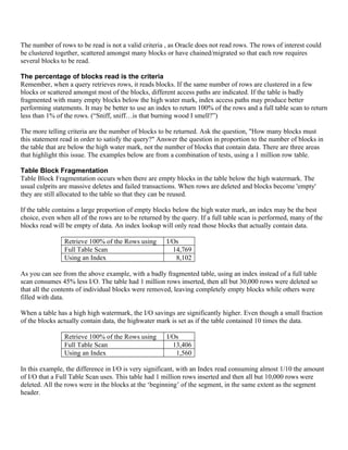 The number of rows to be read is not a valid criteria , as Oracle does not read rows. The rows of interest could
be clustered together, scattered amongst many blocks or have chained/migrated so that each row requires
several blocks to be read.

The percentage of blocks read is the criteria
Remember, when a query retrieves rows, it reads blocks. If the same number of rows are clustered in a few
blocks or scattered amongst most of the blocks, different access paths are indicated. If the table is badly
fragmented with many empty blocks below the high water mark, index access paths may produce better
performing statements. It may be better to use an index to return 100% of the rows and a full table scan to return
less than 1% of the rows. (“Sniff, sniff…is that burning wood I smell?”)

The more telling criteria are the number of blocks to be returned. Ask the question, "How many blocks must
this statement read in order to satisfy the query?" Answer the question in proportion to the number of blocks in
the table that are below the high water mark, not the number of blocks that contain data. There are three areas
that highlight this issue. The examples below are from a combination of tests, using a 1 million row table.

Table Block Fragmentation
Table Block Fragmentation occurs when there are empty blocks in the table below the high watermark. The
usual culprits are massive deletes and failed transactions. When rows are deleted and blocks become 'empty'
they are still allocated to the table so that they can be reused.

If the table contains a large proportion of empty blocks below the high water mark, an index may be the best
choice, even when all of the rows are to be returned by the query. If a full table scan is performed, many of the
blocks read will be empty of data. An index lookup will only read those blocks that actually contain data.

                Retrieve 100% of the Rows using       I/Os
                Full Table Scan                         14,769
                Using an Index                           8,102

As you can see from the above example, with a badly fragmented table, using an index instead of a full table
scan consumes 45% less I/O. The table had 1 million rows inserted, then all but 30,000 rows were deleted so
that all the contents of individual blocks were removed, leaving completely empty blocks while others were
filled with data.

When a table has a high high watermark, the I/O savings are significantly higher. Even though a small fraction
of the blocks actually contain data, the highwater mark is set as if the table contained 10 times the data.

                Retrieve 100% of the Rows using       I/Os
                Full Table Scan                         13,406
                Using an Index                           1,560

In this example, the difference in I/O is very significant, with an Index read consuming almost 1/10 the amount
of I/O that a Full Table Scan uses. This table had 1 million rows inserted and then all but 10,000 rows were
deleted. All the rows were in the blocks at the ‘beginning’ of the segment, in the same extent as the segment
header.
 