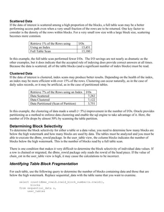 Scattered Data
If the data of interest is scattered among a high proportion of the blocks, a full table scan may be a better
performing access path even when a very small fraction of the rows are to be returned. One key factor to
consider is the density of the rows within blocks. For a very small row size with a large block size, scattering
becomes more common.

                Retrieve 1% of the Rows using          I/Os
                Using an Index                           13,451
                Full Table Scan                          13,180

In this example, the full table scan performed fewer I/Os. The I/O savings are not nearly as dramatic as the
other examples, but it does indicate that the accepted rule of indexing does provide correct answers at all times.
Because the data is scattered, all of the table blocks (and a significant number of index blocks) must be read.

Clustered Data
If the data of interest is clustered, index scans may produce better results. Depending on the health of the index,
an index may be more efficient with over 15% of the rows. Clustering can occur naturally, as in the case of
daily sales records, or it may be artificial, as in the case of partitioned tables.

                Retrieve 7% of the Rows using an Index       I/Os
                Data Scattered                                 7,282
                Data Clustered                                 7,122
                Data Partitioned (Scan of Partition)           3,751

In this example, the clustering of data made a small (< 5%) improvement in the number of I/Os. Oracle provides
partitioning as a method to enforce data clustering and enable the sql engine to take advantage of it. Here, the
number of I/Os drops by almost 50% by scanning the table partition.

Determining Block Selectivity
To determine the block selectivity for either a table or a data value, you need to determine how many blocks are
below the high watermark and how many blocks are used by data. The tables must be analyzed and you must be
able to execute the dbms_rowid package. In the user_table view, the column blocks indicates the number of
blocks below the high watermark. This is the number of blocks read by a full table scan.

There is one condition that makes it very difficult to determine the block selectivity of individual data values. If
a row is chained or migrated, the dbms_rowid package only reads the rowid of the head piece. If the value of
chain_cnt in the user_table view is high, it may cause the calculations to be incorrect.

Identifying Table Block Fragmentation
For each table, use the following query to determine the number of blocks containing data and those that are
below the high watermark. Replace sequential_data with the table name that you want to examine.

       select count(dbms_rowid.rowid_block_number(s.rowid)),
              blocks
       from sequential_data s,
            user_tables
 