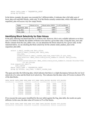where table_name = 'SEQUENTIAL_DATA'
       group by blocks;

In the below example, the query was executed for 3 different tables. It indicates that a full table scan of
hwm_data will read 6483 blocks, while only 76 of the blocks actually contain data, while a full table scan of
sequential_data will access very few empty blocks.

                Table               Blocks In Use    Blocks below HWM      % Of Used Blocks
                sequential_data               6348                 6406                99%
                frag_data                     1967                 6483                30%
                hwm_data                        76                 6483                 1%

Identifying Block Selectivity for Data Values
In the past, indexing was based upon the % of Rows rule. However, this is not a reliable indicator as we have
seen. It is better to identify the number of blocks to be read for a given data value. Using the num_rows and
blocks columns from the user_tables view, we can determine the block selectivity for a given value. In the
statement below, we are checking the block selectivity for the column small_random_num in the
sequential_data table.

       select t.small_random_num data_value,
              count(t.small_random_num) data_rows,
              num_rows,
              round(((count(t.small_random_num)/num_rows)*100),2) pct_rows,
              count(distinct dbms_rowid.rowid_block_number(t.rowid)) data_blocks,
              blocks,
              round(((count(distinct dbms_rowid.rowid_block_number(t.rowid))/blocks)*100)
                    ,2) pct_blocks
       from sequential_data t,
            user_tables
       where table_name = 'SEQUENTIAL_DATA'
       group by blocks, num_rows, t.small_random_num;

The query provides the following data, which indicates that there is a slight discrepancy between the row level
selectivity of a value and the block level selectivity. This indicates that the data value of 0 exists in almost 25%
of the data blocks.
DATA_VALUE DATA_ROWS NUM_ROWS PCT_ROWS DATA_BLOCKS BLOCKS PCT_BLOCKS
---------- --------- -------- -------- ----------- ------ ----------
         0    152495 1000000     15.25        1564   6406      24.41
         1    148751 1000000     14.88        1572   6406      24.54
         2    147019 1000000     14.70        1584   6406      24.73
         3    149802 1000000     14.98        1567   6406      24.46
         4    132798 1000000     13.28        1396   6406      21.79
         5    133659 1000000     13.37        1409   6406      22.00
         6    135476 1000000     13.55        1424   6406      22.23

If we execute the same query (modified for the new table) against the frag_data table, the results are quite
different. In this case, the data value of 0 exists in 5% of the blocks.

DATA_VALUE DATA_ROWS NUM_ROWS PCT_ROWS DATA_BLOCKS BLOCKS PCT_BLOCKS
---------- --------- -------- -------- ----------- ------ ----------
 