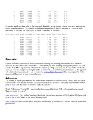 0        4431      30480       14.54             322     6483          4.97
           1        4410      30480       14.47             325     6483          5.01
           2        4753      30480       15.59             350     6483          5.40
           3        4755      30480       15.60             347     6483          5.35
           4        3887      30480       12.75             284     6483          4.38
           5        4105      30480       13.47             297     6483          4.58
           6        4139      30480       13.58             291     6483          4.49

Examining a different data value in the sequential_data table, where the data value is very, very scattered, the
results are quite dramatic. Even though the individual values (not all shown) compose an extremely small
percentage of the rows, the value exists in almost every block in the table!

DATA_VALUE DATA_ROWS NUM_ROWS PCT_ROWS DATA_BLOCKS BLOCKS PCT_BLOCKS
---------- --------- -------- -------- ----------- ------ ----------
         0      6348 1000000       .63        6348   6406      99.09
         1      6348 1000000       .63        6348   6406      99.09
         2      6348 1000000       .63        6348   6406      99.09
         3      6348 1000000       .63        6348   6406      99.09
         4      6348 1000000       .63        6348   6406      99.09
         5      6348 1000000       .63        6348   6406      99.09
         6      6348 1000000       .63        6348   6406      99.09
         7      6348 1000000       .63        6348   6406      99.09
         8      6348 1000000       .63        6348   6406      99.09
         9      6348 1000000       .63        6348   6406      99.09
        10      6348 1000000       .63        6348   6406      99.09


Conclusion
I realize that I have presented no definitive answers to tuning and probably generated far more doubt and
questions. If I have, then I have succeeded. At some point, you have probably raised your eyebrows and said,
“That is WRONG!” My response, “Prove it!” No, seriously, set up a test case, run it, send me the results. Of
course, if your test case proves me right, send it to me as well. Any and all information related to this approach
will help the Oracle community. I can be reached at optimaldba@yahoo.com and the ongoing results of the
research will be posted at www.optimaldba.com.

References
The number of papers, presentations and books are too numerous to list individually. Instead, here is a list of
websites and 1 book that has provided valuable information and research. I am deeply indebted to the authors
for their hard work that I have synthesized within this article.

Oracle Performance Tuning 101 – Vaidyanatha, Deshpande & Kostelac. THE performance tuning manual.
“Learn it, Know it, Live it.”

www.hotsos.com - Cary Millsap’s website. His Oracle Internal’s presentation at IOUG-A Live 2002 provided
me with the ‘Ah-Ha’ moment that inspired this approach.

www.evdbt.com - Tim Gorman’s site, with great contributions by Jeff Maresh. Excellent research, papers and
presentations.
 
