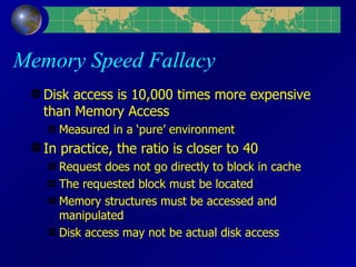 Memory Speed Fallacy Disk access is 10,000 times more expensive than Memory Access Measured in a ‘pure’ environment In practice, the ratio is closer to 40 Request does not go directly to block in cache The requested block must be located Memory structures must be accessed and manipulated Disk access may not be actual disk access 