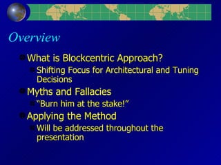 Overview What is Blockcentric Approach? Shifting Focus for Architectural and Tuning Decisions Myths and Fallacies “Burn him at the stake!” Applying the Method Will be addressed throughout the presentation 