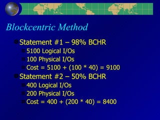 Blockcentric Method Statement #1 – 98% BCHR 5100 Logical I/Os 100 Physical I/Os Cost = 5100 + (100 * 40) = 9100 Statement #2 – 50% BCHR 400 Logical I/Os 200 Physical I/Os Cost = 400 + (200 * 40) = 8400 