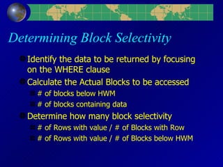 Determining Block Selectivity Identify the data to be returned by focusing on the WHERE clause Calculate the Actual Blocks to be accessed # of blocks below HWM # of blocks containing data Determine how many block selectivity # of Rows with value / # of Blocks with Row # of Rows with value / # of Blocks below HWM 