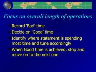 Focus on overall length of operations Record ‘Bad’ time Decide on ‘Good’ time Identify where statement is spending most time and tune accordingly When Good time is achieved, stop and move on to the next one 