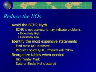 Reduce the I/Os Avoid the BCHR Myth BCHR is not useless, it may indicate problems Excessively High Excessively Low Identify the most expensive statements Find most I/O Intensive Reduce Logical I/Os…Physical will follow Reorganize tables when needed High Water Mark Data or Blocks Not clustered 