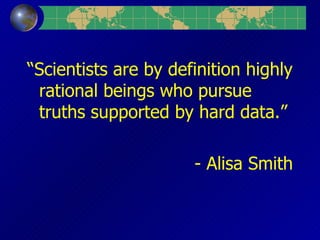 “ Scientists are by definition highly rational beings who pursue truths supported by hard data.” - Alisa Smith 