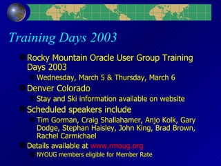 Training Days 2003 Rocky Mountain Oracle User Group Training Days 2003 Wednesday, March 5 & Thursday, March 6 Denver Colorado Stay and Ski information available on website Scheduled speakers include Tim Gorman, Craig Shallahamer, Anjo Kolk, Gary Dodge, Stephan Haisley, John King, Brad Brown, Rachel Carmichael Details available at  www.rmoug.org  NYOUG members eligible for Member Rate 