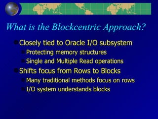 What is the Blockcentric Approach? Closely tied to Oracle I/O subsystem Protecting memory structures Single and Multiple Read operations Shifts focus from Rows to Blocks Many traditional methods focus on rows I/O system understands blocks 