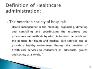  The American society of hospitals:
◦ Health management is the planning, organizing, directing
and controlling and coordinating the resources and
procedures and methods by which is to meet the needs and
the demand for health and medical care services and to
provide a healthy environment through the provision of
health care services to consumers as individuals, groups
and society as a whole. "
19
 