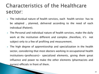  The individual nature of health services, each health service has to
be adapted , planned, delivered according to the need of each
individual (Patient).
 The Personal and individual nature of health services, make the daily
work at the institution different and complex ,therefore, it’s not
subject only to a few of profiling and measurement.
 The high degree of apprenticeship and specialization in the health
sector, considering that most doctors working in occupational health
institutions-(professors)- specialized elements, giving them great
influence and power to make the other elements (pharmacists and
nurses) officials in front of them.
23
 