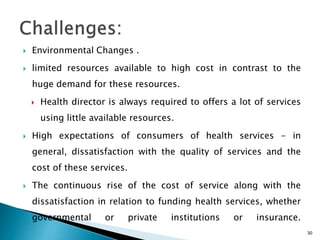  Environmental Changes .
 limited resources available to high cost in contrast to the
huge demand for these resources.
 Health director is always required to offers a lot of services
using little available resources.
 High expectations of consumers of health services - in
general, dissatisfaction with the quality of services and the
cost of these services.
 The continuous rise of the cost of service along with the
dissatisfaction in relation to funding health services, whether
governmental or private institutions or insurance.
30
 