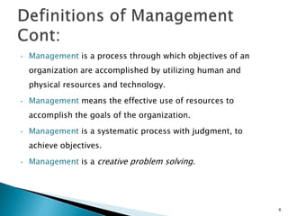 • Management is a process through which objectives of an
organization are accomplished by utilizing human and
physical resources and technology.
• Management means the effective use of resources to
accomplish the goals of the organization.
• Management is a systematic process with judgment, to
achieve objectives.
• Management is a creative problem solving.
6
 