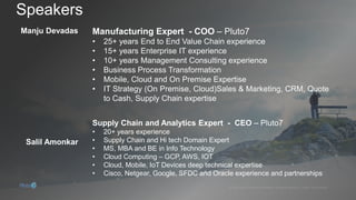 Manju Devadas
• 25+ years End to End Value Chain experience
• 15+ years Enterprise IT experience
• 10+ years Management Consulting experience
• Business Process Transformation
• Mobile, Cloud and On Premise Expertise
• IT Strategy (On Premise, Cloud)Sales & Marketing, CRM, Quote
to Cash, Supply Chain expertise
Salil Amonkar
• 20+ years experience
• Supply Chain and Hi tech Domain Expert
• MS, MBA and BE in Info Technology
• Cloud Computing – GCP, AWS, IOT
• Cloud, Mobile, IoT Devices deep technical expertise
• Cisco, Netgear, Google, SFDC and Oracle experience and partnerships
 