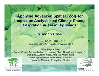 Applying Advanced Spatial Tools for
Landscape Analysis and Climate Change
    Adaptation in Asian Highlands:

                       Yunnan Case
                           Jianchu Xu
             Presented at ICRAF, Nairobi, 5th March, 2012

                          With Support from
Robert Zomer, Antonio Trabucoo, Huafang Chen, Rong Lang, Haiying Yu,
           Wen Sha, Xueqing Yang, Xing Ma, Xuefei Yang
              World Agroforestry Centre, East Asia Node
               Centre for Mountain Ecosystem Studies
 