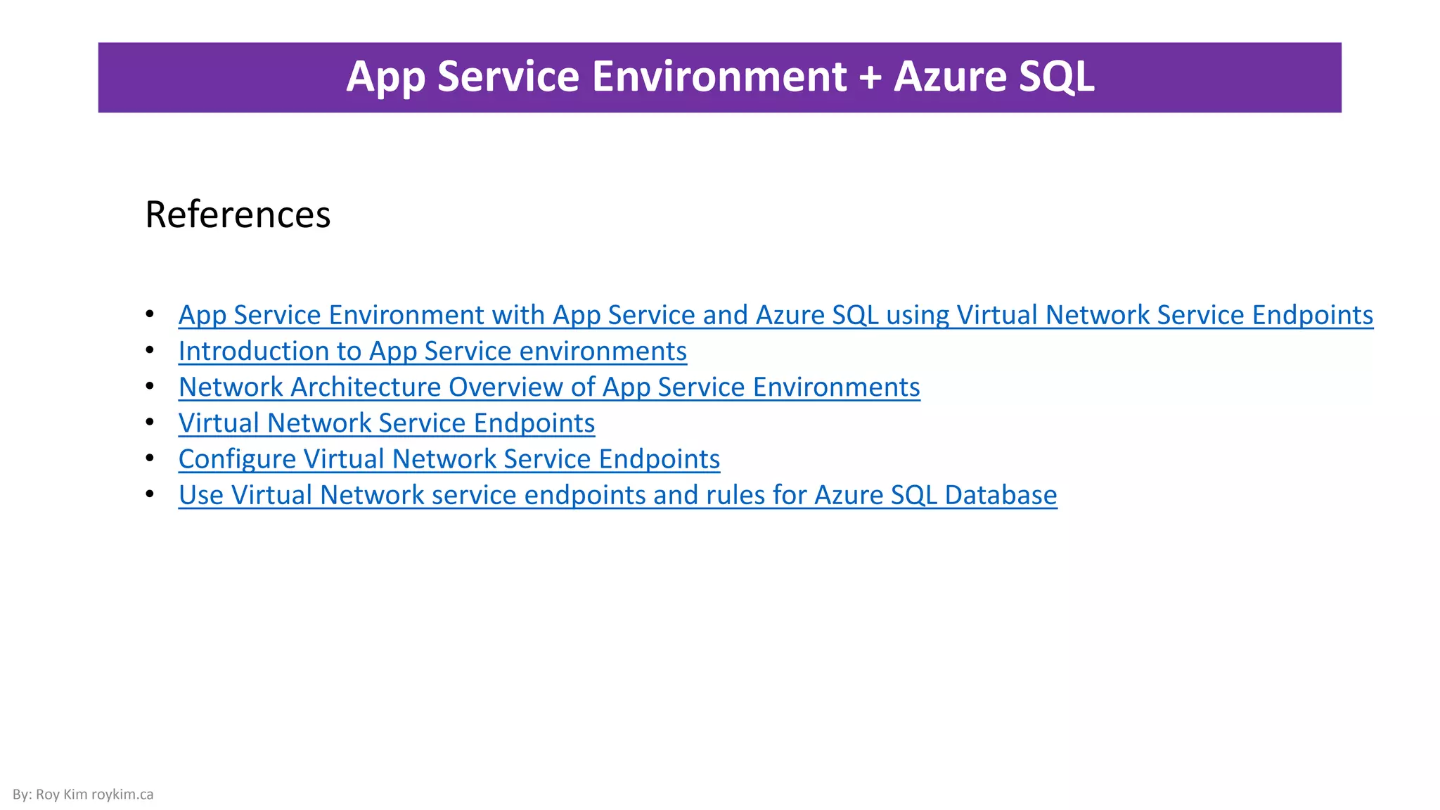 App Service Environment + Azure SQL
By: Roy Kim roykim.ca
References
• App Service Environment with App Service and Azure SQL using Virtual Network Service Endpoints
• Introduction to App Service environments
• Network Architecture Overview of App Service Environments
• Virtual Network Service Endpoints
• Configure Virtual Network Service Endpoints
• Use Virtual Network service endpoints and rules for Azure SQL Database
 