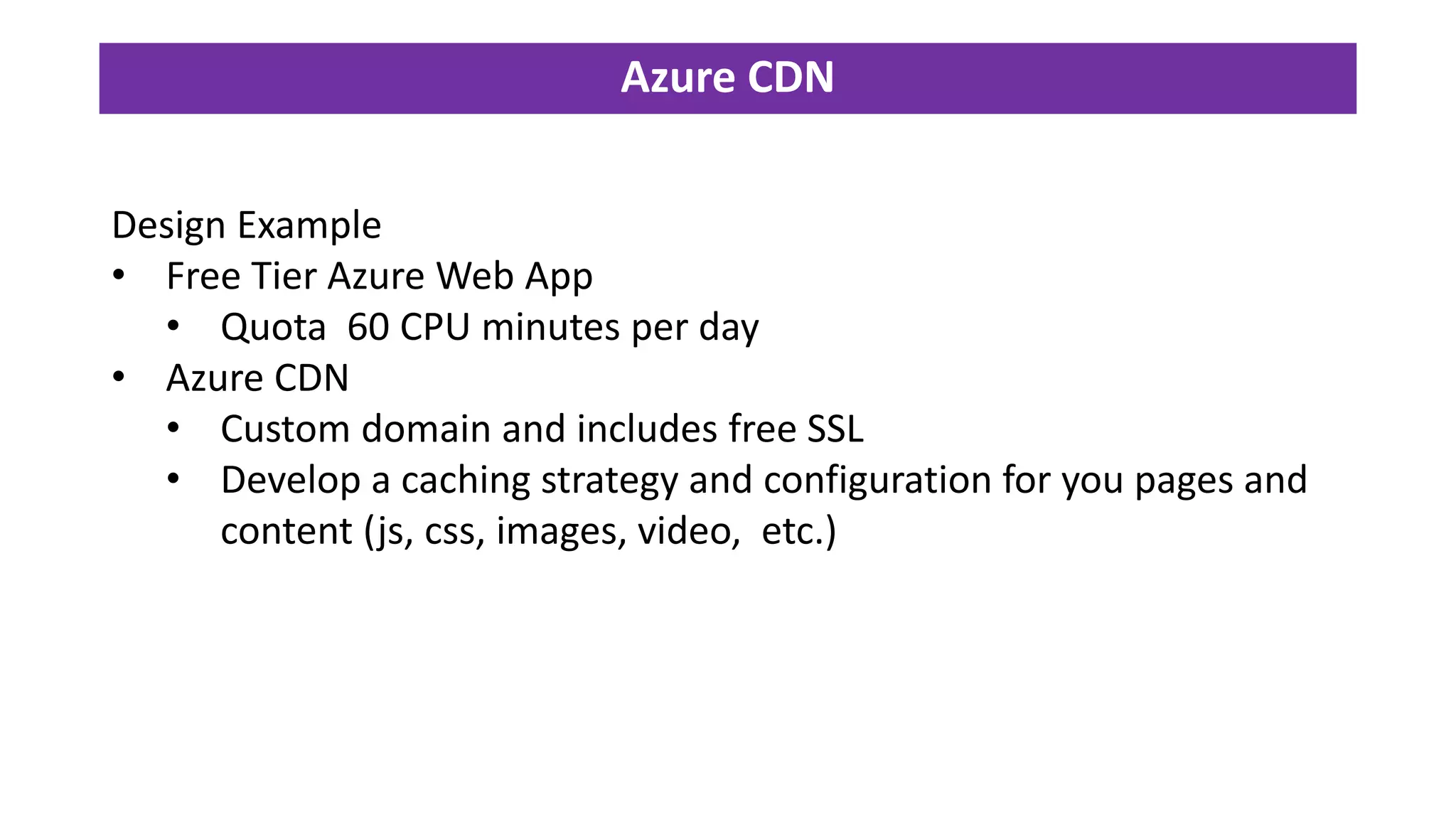 Azure CDN
Design Example
• Free Tier Azure Web App
• Quota 60 CPU minutes per day
• Azure CDN
• Custom domain and includes free SSL
• Develop a caching strategy and configuration for you pages and
content (js, css, images, video, etc.)
 