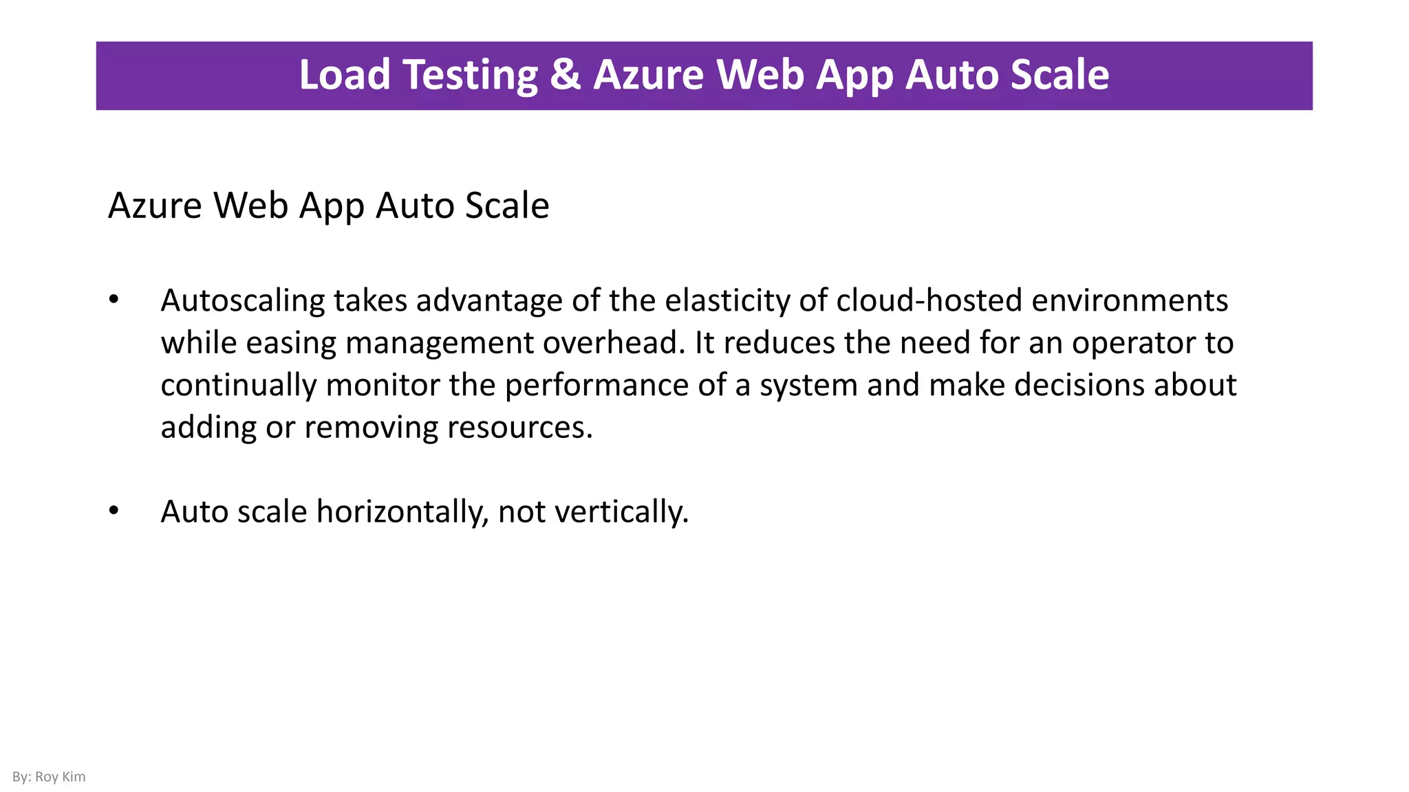 Load Testing & Azure Web App Auto Scale
By: Roy Kim
Azure Web App Auto Scale
• Autoscaling takes advantage of the elasticity of cloud-hosted environments
while easing management overhead. It reduces the need for an operator to
continually monitor the performance of a system and make decisions about
adding or removing resources.
• Auto scale horizontally, not vertically.
 