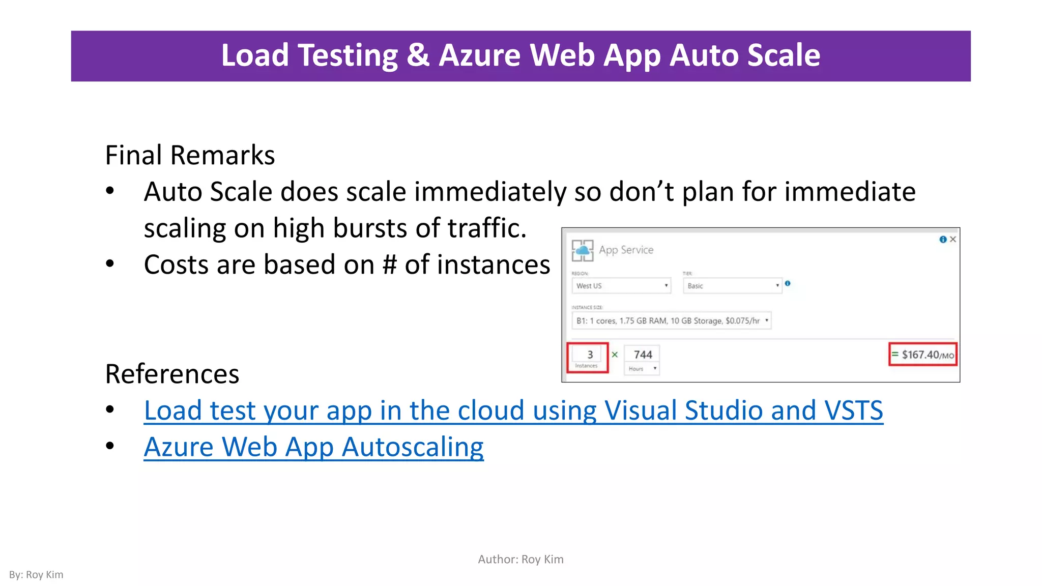 Load Testing & Azure Web App Auto Scale
Author: Roy Kim
By: Roy Kim
Final Remarks
• Auto Scale does scale immediately so don’t plan for immediate
scaling on high bursts of traffic.
• Costs are based on # of instances
References
• Load test your app in the cloud using Visual Studio and VSTS
• Azure Web App Autoscaling
 
