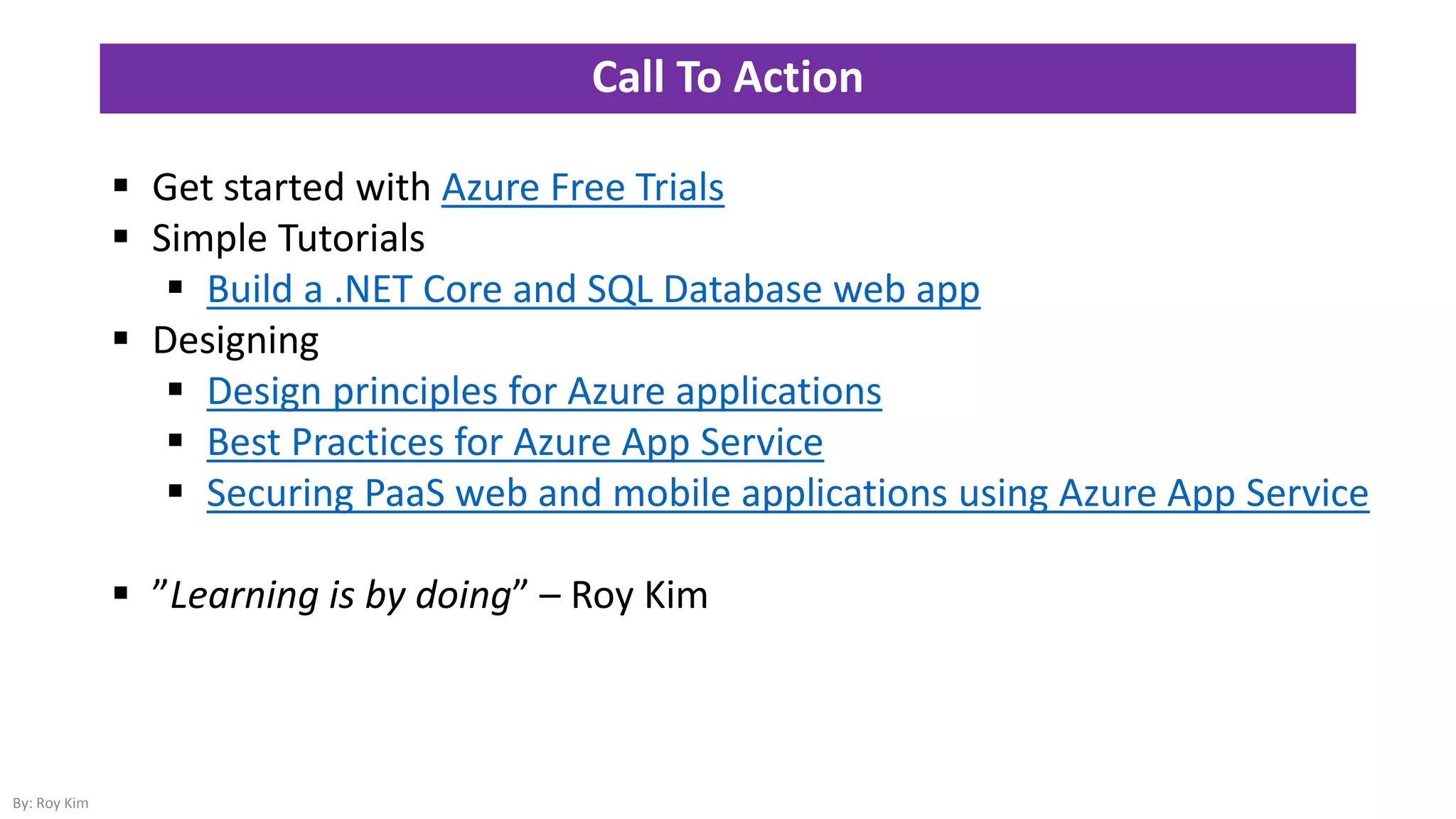 Call To Action
 Get started with Azure Free Trials
 Simple Tutorials
 Build a .NET Core and SQL Database web app
 Designing
 Design principles for Azure applications
 Best Practices for Azure App Service
 Securing PaaS web and mobile applications using Azure App Service
 ”Learning is by doing” – Roy Kim
By: Roy Kim
 