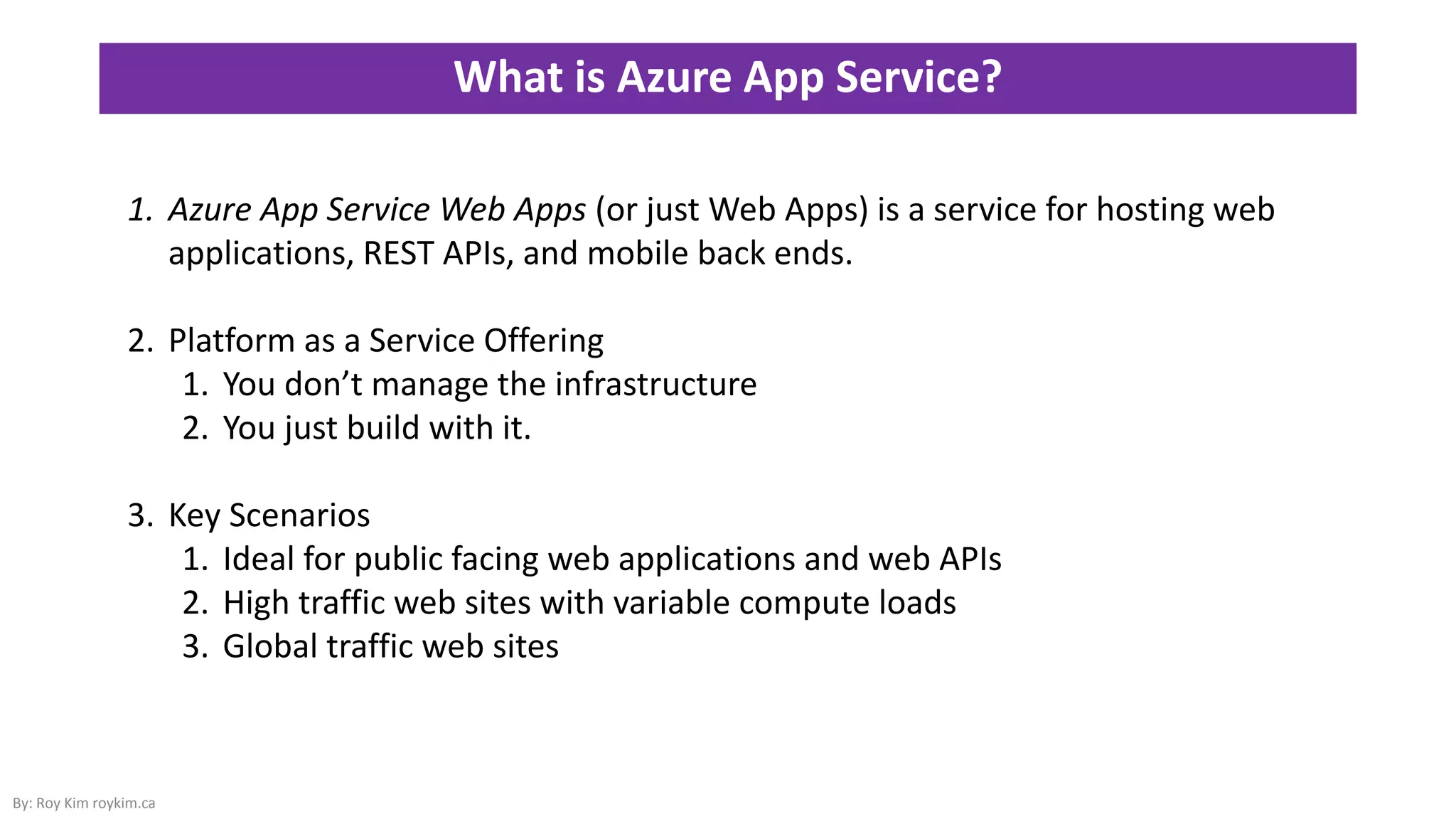 What is Azure App Service?
By: Roy Kim roykim.ca
1. Azure App Service Web Apps (or just Web Apps) is a service for hosting web
applications, REST APIs, and mobile back ends.
2. Platform as a Service Offering
1. You don’t manage the infrastructure
2. You just build with it.
3. Key Scenarios
1. Ideal for public facing web applications and web APIs
2. High traffic web sites with variable compute loads
3. Global traffic web sites
 