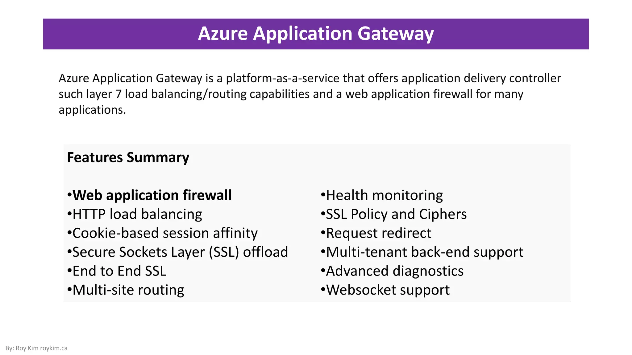 Azure Application Gateway
By: Roy Kim roykim.ca
Features Summary
•Web application firewall
•HTTP load balancing
•Cookie-based session affinity
•Secure Sockets Layer (SSL) offload
•End to End SSL
•Multi-site routing
•Health monitoring
•SSL Policy and Ciphers
•Request redirect
•Multi-tenant back-end support
•Advanced diagnostics
•Websocket support
Azure Application Gateway is a platform-as-a-service that offers application delivery controller
such layer 7 load balancing/routing capabilities and a web application firewall for many
applications.
 